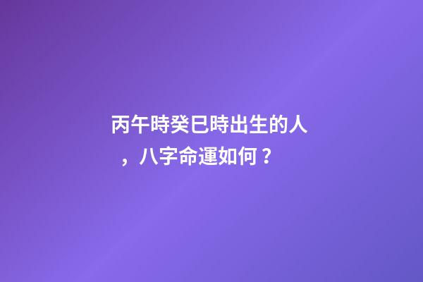 丙午時癸巳時出生的人，八字命運如何？